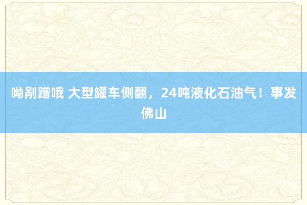 呦剐蹭哦 大型罐车侧翻，24吨液化石油气！事发佛山