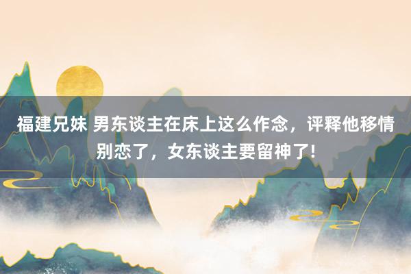 福建兄妹 男东谈主在床上这么作念,评释他移情别恋了,女东谈主要留神了!
