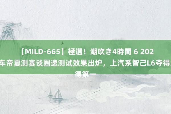 【MILD-665】極選！潮吹き4時間 6 2024懂车帝夏测赛谈圈速测试效果出炉，上汽系智己L6夺得第一
