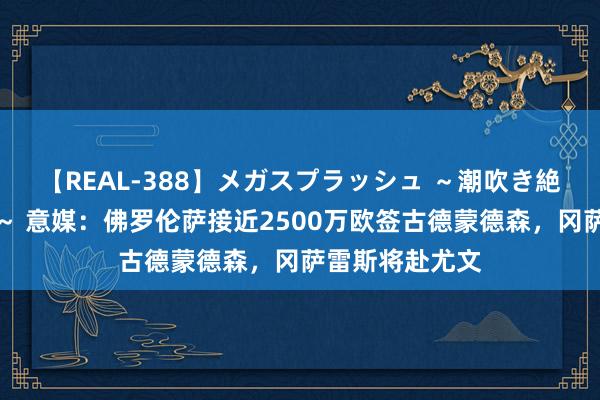 【REAL-388】メガスプラッシュ ～潮吹き絶頂スペシャル～ 意媒：佛罗伦萨接近2500万欧签古德蒙德森，冈萨雷斯将赴尤文