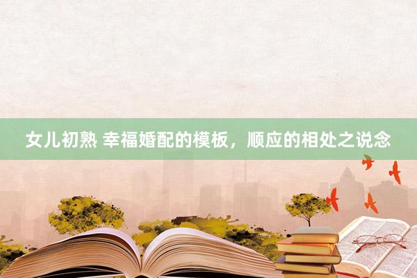 女儿初熟 幸福婚配的模板,顺应的相处之说念