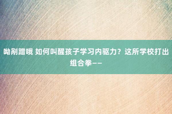 呦剐蹭哦 如何叫醒孩子学习内驱力？这所学校打出组合拳——