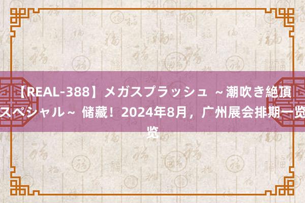 【REAL-388】メガスプラッシュ ～潮吹き絶頂スペシャル～ 储藏！2024年8月，广州展会排期一览