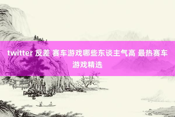twitter 反差 赛车游戏哪些东谈主气高 最热赛车游戏精选