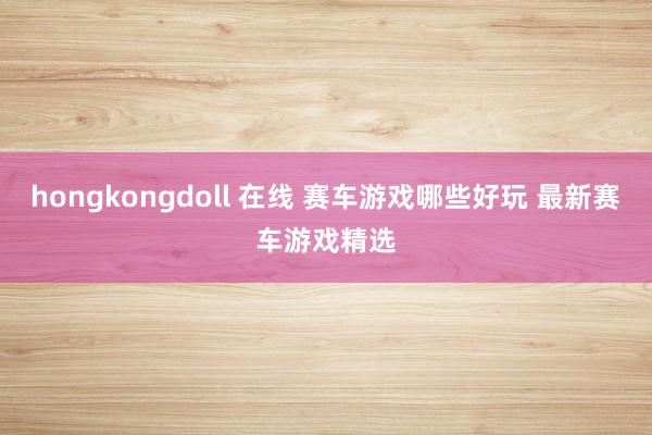 hongkongdoll 在线 赛车游戏哪些好玩 最新赛车游戏精选