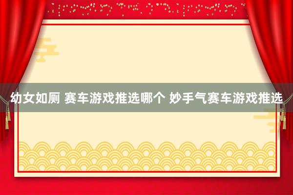 幼女如厕 赛车游戏推选哪个 妙手气赛车游戏推选