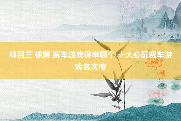 科目三 裸舞 赛车游戏保举哪个 十大必玩赛车游戏名次榜