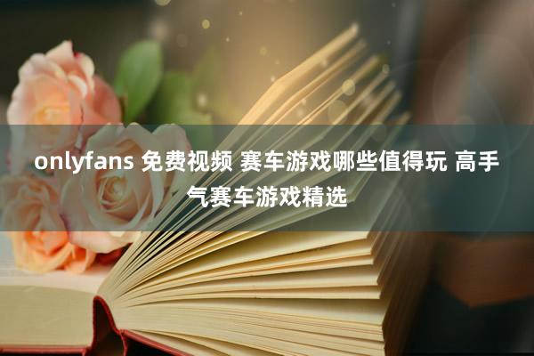 onlyfans 免费视频 赛车游戏哪些值得玩 高手气赛车游戏精选