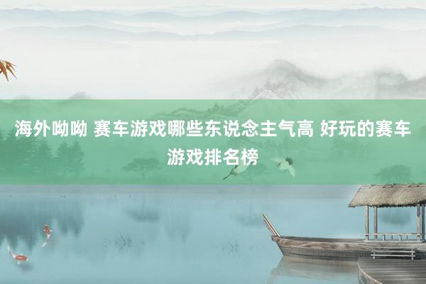 海外呦呦 赛车游戏哪些东说念主气高 好玩的赛车游戏排名榜