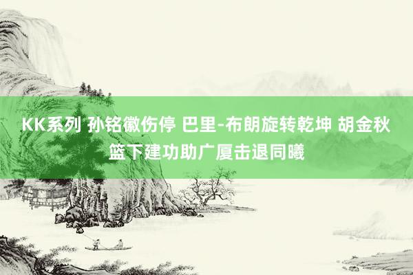 KK系列 孙铭徽伤停 巴里-布朗旋转乾坤 胡金秋篮下建功助广厦击退同曦