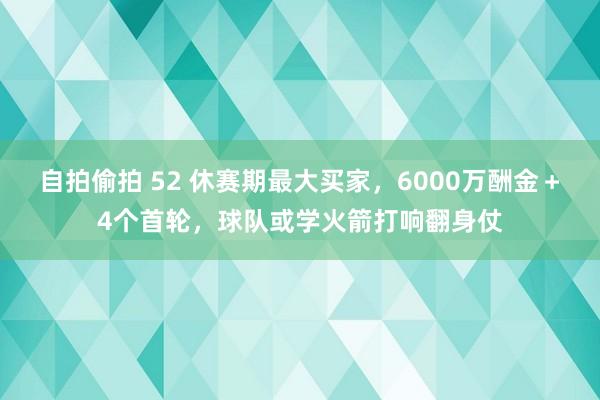 自拍偷拍 52 休赛期最大买家，6000万酬金＋4个首轮，球队或学火箭打响翻身仗
