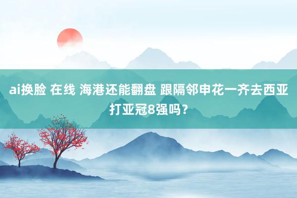 ai换脸 在线 海港还能翻盘 跟隔邻申花一齐去西亚打亚冠8强吗？