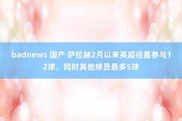 badnews 国产 萨拉赫2月以来英超径直参与12球，同时其他球员最多5球