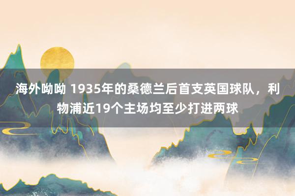 海外呦呦 1935年的桑德兰后首支英国球队，利物浦近19个主场均至少打进两球