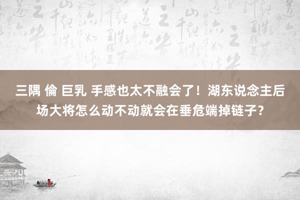三隅 倫 巨乳 手感也太不融会了！湖东说念主后场大将怎么动不动就会在垂危端掉链子？