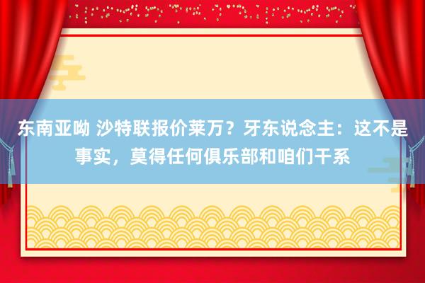 东南亚呦 沙特联报价莱万？牙东说念主：这不是事实，莫得任何俱乐部和咱们干系
