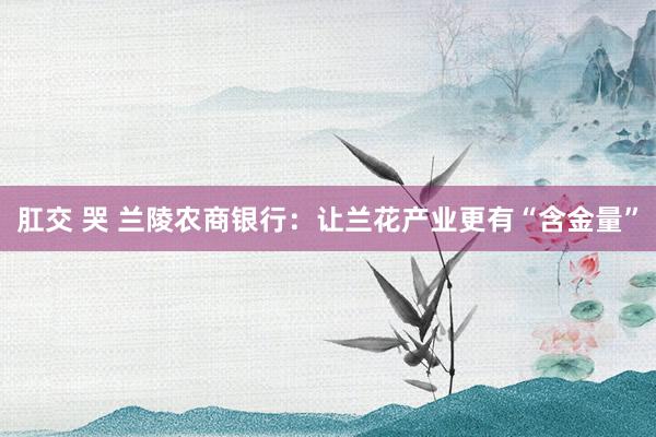 肛交 哭 兰陵农商银行：让兰花产业更有“含金量”