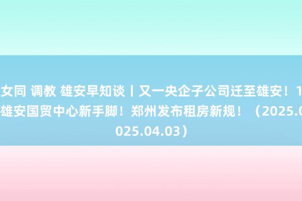 女同 调教 雄安早知谈丨又一央企子公司迁至雄安！1.1亿，雄安国贸中心新手脚！郑州发布租房新规！（2025.04.03）
