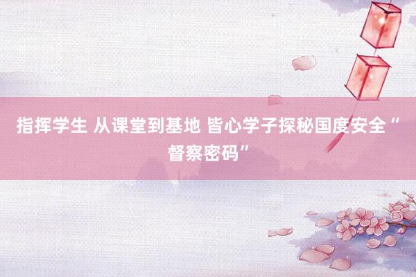 指挥学生 从课堂到基地 皆心学子探秘国度安全“督察密码”