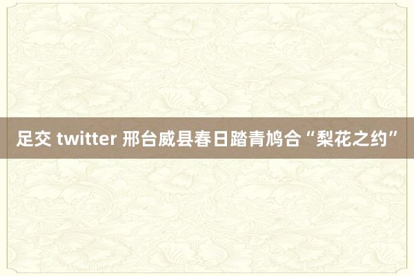 足交 twitter 邢台威县春日踏青鸠合“梨花之约”