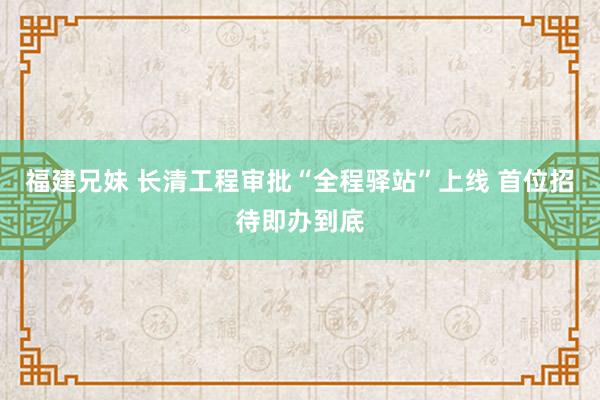 福建兄妹 长清工程审批“全程驿站”上线 首位招待即办到底
