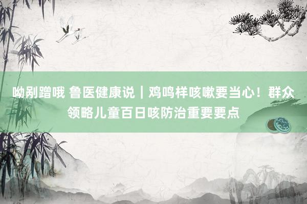 呦剐蹭哦 鲁医健康说｜鸡鸣样咳嗽要当心！群众领略儿童百日咳防治重要要点