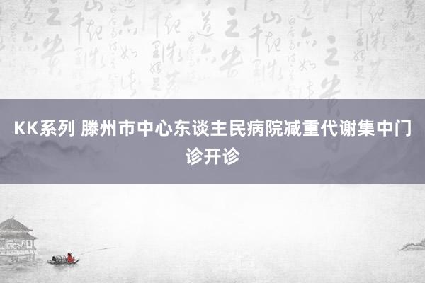 KK系列 滕州市中心东谈主民病院减重代谢集中门诊开诊