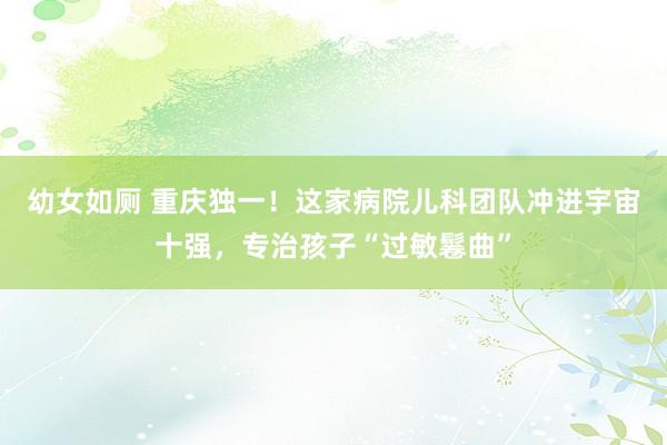 幼女如厕 重庆独一！这家病院儿科团队冲进宇宙十强，专治孩子“过敏鬈曲”
