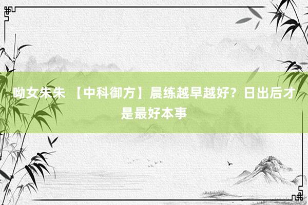 呦女朱朱 【中科御方】晨练越早越好？日出后才是最好本事