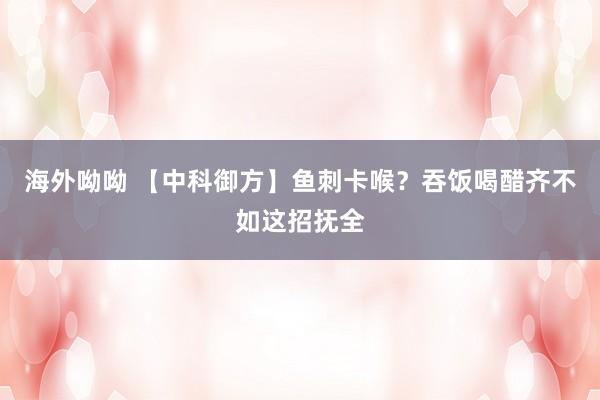 海外呦呦 【中科御方】鱼刺卡喉？吞饭喝醋齐不如这招抚全