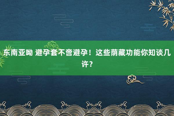 东南亚呦 避孕套不啻避孕！这些荫藏功能你知谈几许？