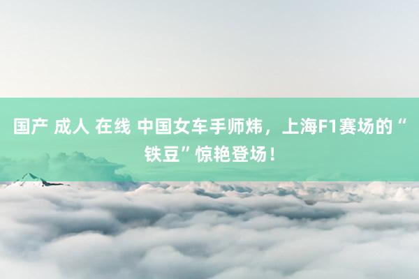 国产 成人 在线 中国女车手师炜，上海F1赛场的“铁豆”惊艳登场！