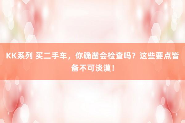 KK系列 买二手车，你确凿会检查吗？这些要点皆备不可淡漠！