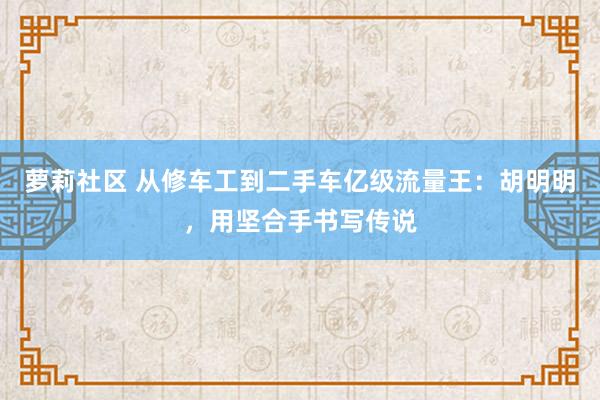 萝莉社区 从修车工到二手车亿级流量王：胡明明，用坚合手书写传说