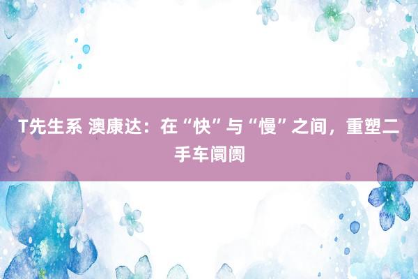 T先生系 澳康达：在“快”与“慢”之间，重塑二手车阛阓