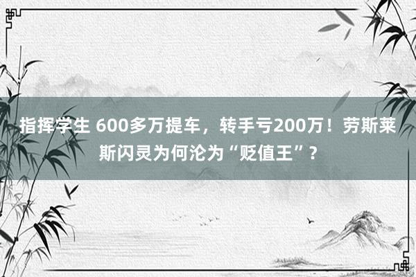 指挥学生 600多万提车，转手亏200万！劳斯莱斯闪灵为何沦为“贬值王”？