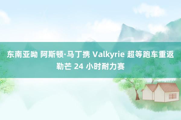 东南亚呦 阿斯顿·马丁携 Valkyrie 超等跑车重返勒芒 24 小时耐力赛