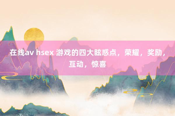 在线av hsex 游戏的四大眩惑点，荣耀，奖励，互动，惊喜