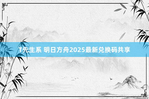 T先生系 明日方舟2025最新兑换码共享