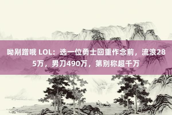 呦剐蹭哦 LOL：选一位勇士回重作念前，流浪285万，男刀490万，第别称超千万