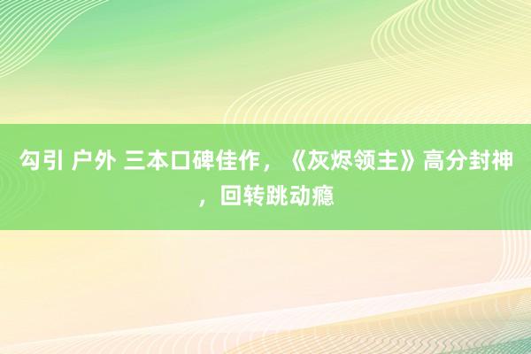 勾引 户外 三本口碑佳作，《灰烬领主》高分封神，回转跳动瘾