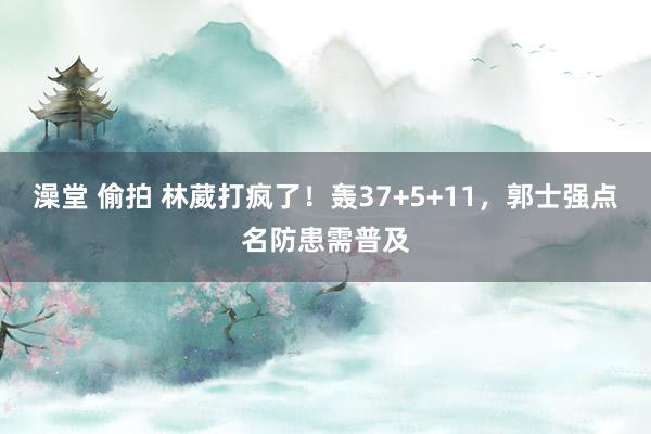 澡堂 偷拍 林葳打疯了！轰37+5+11，郭士强点名防患需普及