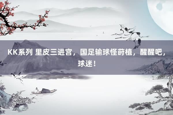 KK系列 里皮三进宫，国足输球怪莳植，醒醒吧，球迷！