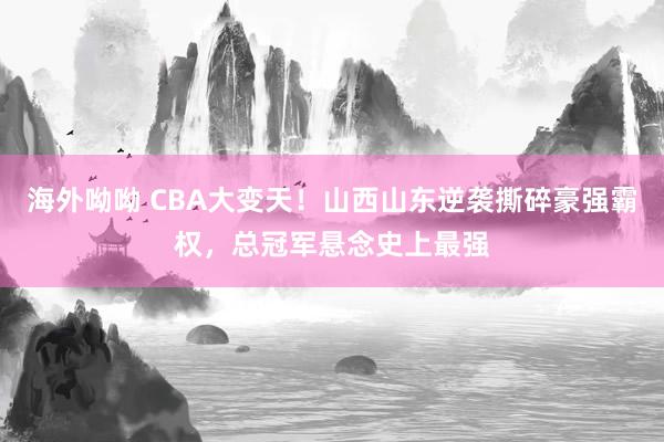 海外呦呦 CBA大变天！山西山东逆袭撕碎豪强霸权，总冠军悬念史上最强