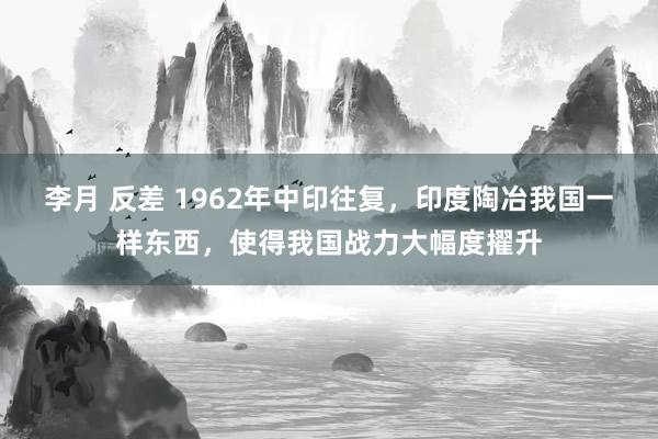 李月 反差 1962年中印往复，印度陶冶我国一样东西，使得我国战力大幅度擢升