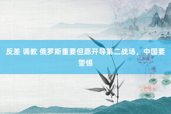 反差 调教 俄罗斯重要但愿开导第二战场，中国要警惕