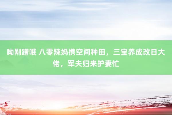 呦剐蹭哦 八零辣妈携空间种田，三宝养成改日大佬，军夫归来护妻忙
