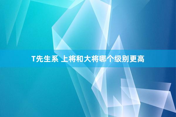 T先生系 上将和大将哪个级别更高