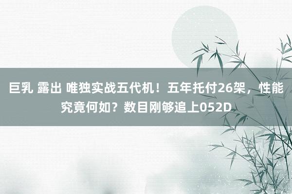 巨乳 露出 唯独实战五代机！五年托付26架，性能究竟何如？数目刚够追上052D