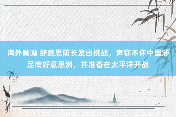 海外呦呦 好意思防长发出挑战，声称不许中国涉足南好意思洲，并准备在太平洋开战